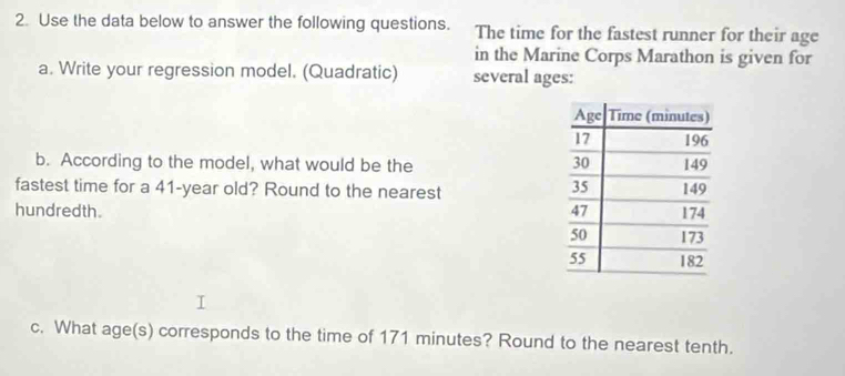 Use the data below to answer the following questions. The time for the fastest runner for their age 
in the Marine Corps Marathon is given for 
a. Write your regression model. (Quadratic) several ages: 
b. According to the model, what would be the 
fastest time for a 41-year old? Round to the nearest 
hundredth. 
c. What age(s) corresponds to the time of 171 minutes? Round to the nearest tenth.