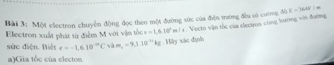 Một electron chuyển động dọc theo một đường sức của điện trường đều có cường độ E=364V/m
Electron xuất phát từ điểm M với vận tốc v=1,6.10^6m/s Vecto vận tốc của electron cùng hướng với đường 
sức điện. Biết e=-1,6.10^(-19)C và m_e=9,1.10^(-31)kg. Hãy xác định 
a)Gia tốc của electon.