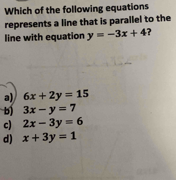 Which of the following equations
represents a line that is parallel to the
line with equation y=-3x+4 ?
a) 6x+2y=15
b) 3x-y=7
c) 2x-3y=6
d) x+3y=1