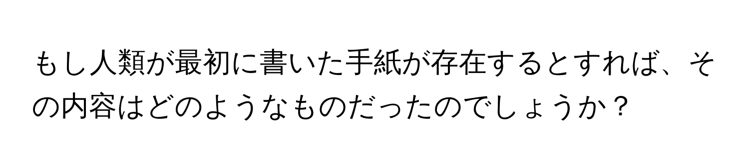 もし人類が最初に書いた手紙が存在するとすれば、その内容はどのようなものだったのでしょうか？