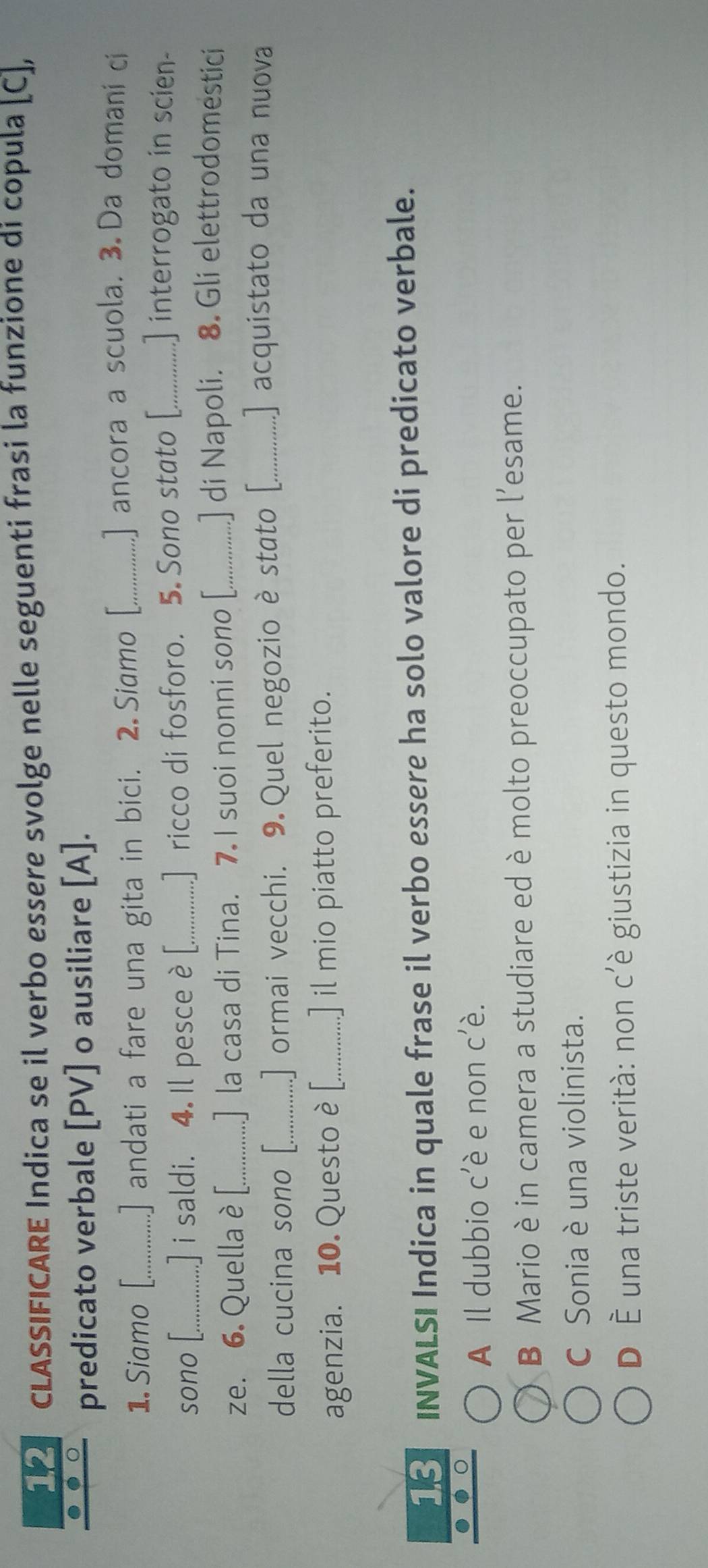 CLASSIFICARE Indica se il verbo essere svolge nelle seguenti frasi la funzione di copula [C],
predicato verbale [PV] o ausiliare [A].
1. Siamo [_ .] andati a fare una gita in bici. 2 Siamo [_ .] ancora a scuola. 3. Da domani ci
sono [._ ] i saldi. 4. Il pesce è [_ ] ricco di fosforo. 5 Sono stato [_ ] interrogato in scien
ze. 6. Quella è [_ .] la casa di Tina. 7. I suoi nonni sono [_ .] di Napoli. 8. Gli elettrodomestici
della cucina sono [_ .] ormai vecchi. 9. Quel negozio è stato [._ ] acquistato da una nuova
agenzia. 10. Questo è [._ ] il mio piatto preferito.
18 INVALSI Indica in quale frase il verbo essere ha solo valore di predicato verbale.
A Il dubbio c'è e non c'è.
B Mario è in camera a studiare ed è molto preoccupato per l’esame.
C Sonia è una violinista.
D È una triste verità: non c’è giustizia in questo mondo.