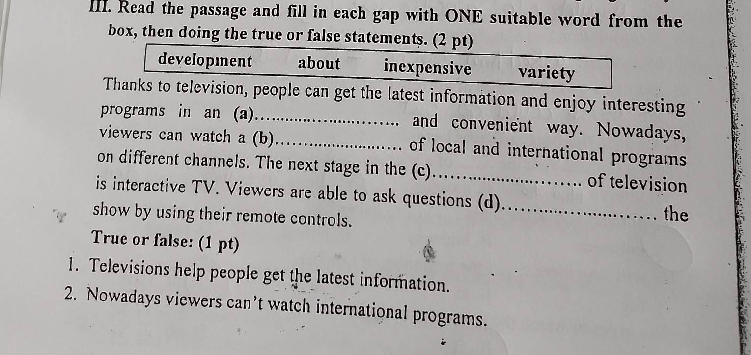 Read the passage and fill in each gap with ONE suitable word from the 
box, then doing the true or false statements. (2 pt) 
development about inexpensive variety 
Thanks to television, people can get the latest information and enjoy interesting 
programs in an (a)_ and convenient way. Nowadays, 
viewers can watch a (b)_ 
of local and international programs 
on different channels. The next stage in the (c)_ of television 
is interactive TV. Viewers are able to ask questions (d)_ the 
show by using their remote controls. 
True or false: (1 pt) 
1. Televisions help people get the latest information. 
2. Nowadays viewers can’t watch international programs.