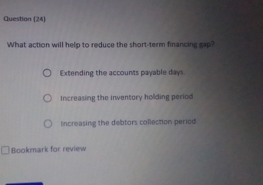 Question (24)
What action will help to reduce the short-term financing gap?
Extending the accounts payable days.
Increasing the inventory holding period.
Increasing the debtors collection period.
Bookmark for review