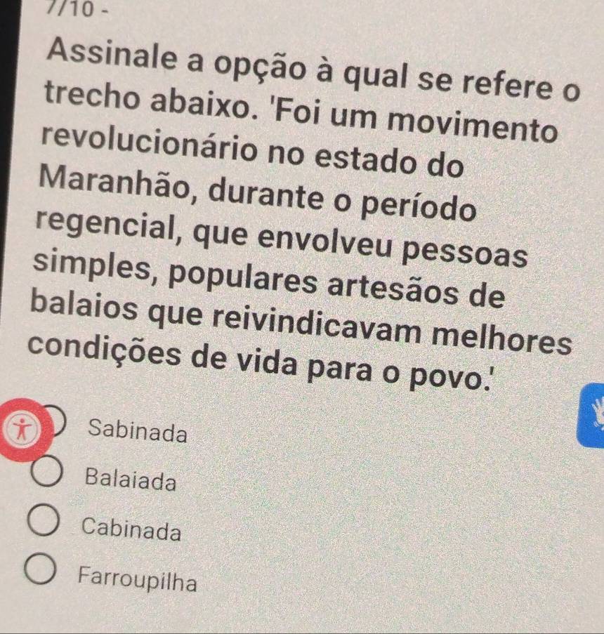 7/10 -
Assinale a opção à qual se refere o
trecho abaixo. 'Foi um movimento
revolucionário no estado do
Maranhão, durante o período
regencial, que envolveu pessoas
simples, populares artesãos de
balaios que reivindicavam melhores
condições de vida para o povo.'
Sabinada
Balaiada
Cabinada
Farroupilha