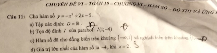 chuyên đề vI ~ toán 10 ~ chương VI - hàm sô ~ độ thị và ứng 1 
Câu 11: Cho hàm số y=-x^2+2x-5. 
a) Tập xác định: D=R, 
b) Tọa độ đinh / của parabol: I(1;-4)
c) Hàm số đã cho đồng biến trên khoảng (-∈fty ,1) và nghịch biến trên khoảng 
d) Giá trị lớn nhất của hàm số là −4, khi x=2