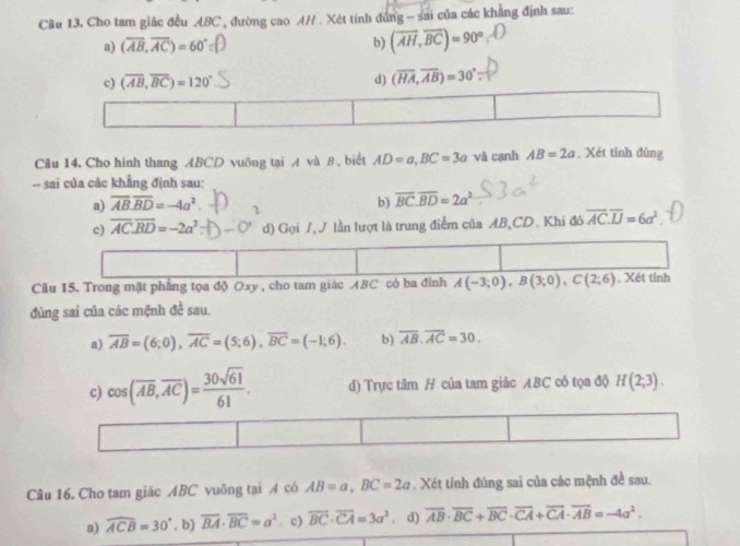 Cu 13. Cho tam giác đều ABC , đường cao A// . Xét tính đúng - sai của các khẳng định sau:
a) (overline AB,overline AC)=60° b) (overline AH,overline BC)=90°
c) (overline AB,overline BC)=120° d) (overline HA,overline AB)=30°
Câu 14. Cho hinh thang ABCD vuông tại A và B , biết AD=a,BC=3a và cạnh AB=2a. Xét tính đùng
-- sai của các khẳng định sau:
a) overline AB.overline BD=-4a^2 2
b) overline BC.overline BD=2a^2
c) overline AC.overline BD=-2a^2 d) Gọi /,J lần lượt là trung điểm của AB,CD. Khi đó overline AC.overline IJ=6a^2.
Cầu 15. Trong mặt phẳng tọa độ Oxy , cho tam giác ABC có ba đinh A(-3;0),B(3;0),C(2;6) Xét tỉnh
đùng sai của các mệnh đề sau.
a) overline AB=(6;0),overline AC=(5;6),overline BC=(-1;6). b) overline AB.overline AC=30.
c) cos (overline AB,overline AC)= 30sqrt(61)/61 . d) Trực tâm H của tam giác ABC có tọa độ H(2;3).
Câu 16. Cho tam giác ABC vuông tại A có AB=a,BC=2a. Xét tính đúng sai của các mệnh đề sau.
a) widehat ACB=30° , b) overline BA· overline BC=a^2. c) overline BC· overline CA=3a^2. d) overline AB· overline BC+overline BC· overline CA+overline CA· overline AB=-4a^2.