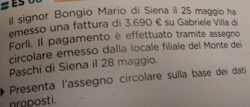 Il signor Bongio Mario di Siena il 25 maggio ha 
emesso una fattura di 3.690 € su Gabriele Villa di 
Forlì. Il pagamento è effettuato tramite assegno 
circolare emesso dalla locale filiale del Monte dei 
Paschi di Siena il 28 maggio. 
Presenta l'assegno circolare sulla base dei dati 
nroposti.