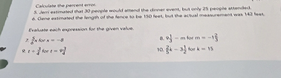 Calculate the percent error 
5. Jerri estimated that 30 people would attend the dinner event, but only 25 people attended. 
6. Gene estimated the length of the fence to be 150 feet, but the actual measurement was 142 feet. 
Evaluate each expression for the given value.
 5/6 x for x=-8 8. 9 1/3 -mfor m=-1 2/3 
t/  3/4  for t=9 3/4  10.  2/5 k-3 1/2 fc ork=15