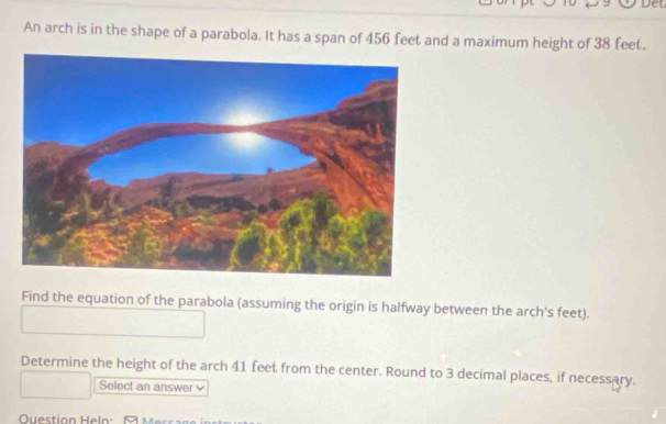 An arch is in the shape of a parabola. It has a span of 456 feet and a maximum height of 38 feet. 
Find the equation of the parabola (assuming the origin is halfway between the arch's feet). 
Determine the height of the arch 41 feet from the center. Round to 3 decimal places, if necessary. 
Select an answer