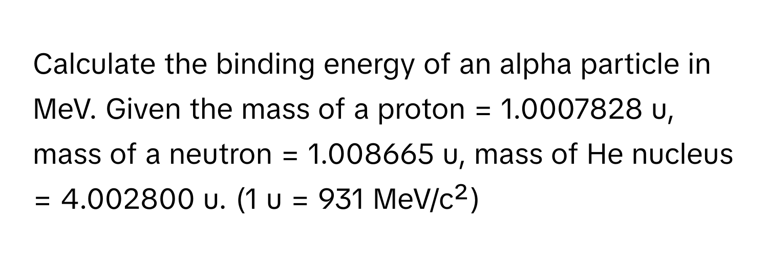 Calculate the binding energy of an alpha particle in MeV. Given the mass of a proton = 1.0007828 u, mass of a neutron = 1.008665 u, mass of He nucleus = 4.002800 u. (1 u = 931 MeV/c²)