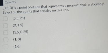 (0.5,3) is a point on a line that represents a proportional relationship.
Select all the points that are also on this line.
(3.5,21)
(9,1.5)
(1.5,0.25)
(1,3)
(1,6)