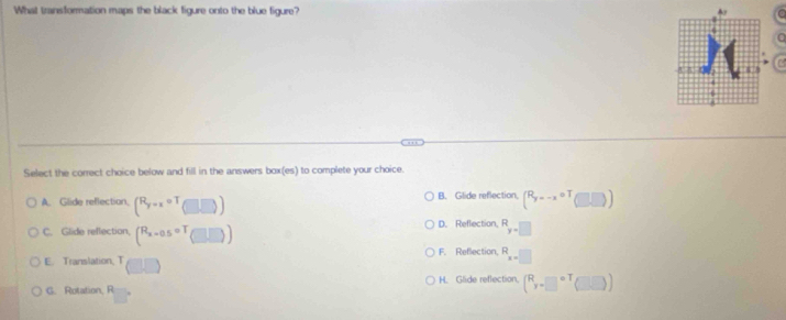 What transformation maps the black figure onto the blue figure? 
C
Select the correct choice below and fill in the answers box(es) to complete your choice.
A. Glide reflection, (R_y=xcirc T_(□ ,□ )) B. Glide reflection, (R_y=-xoT□ )
C. Glide reflection, (R_x=0.5o□ endpmatrix ) D. Reflection, R_y=□ 
F. Reflection,
E. Translation, T R_x=□ 
G. Rotation, R H. Glide reflection, (^Ry-□^(circ T)(□ ))