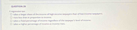 A regressive taxc
takes a larger share of the income of high-income taxpayers than of low-income taxpayers.
rises less than in proportion to income.
takes a fixed percentage of income regardless of the taxpayer's level of income.
takes a higher percentage of income as income rises.