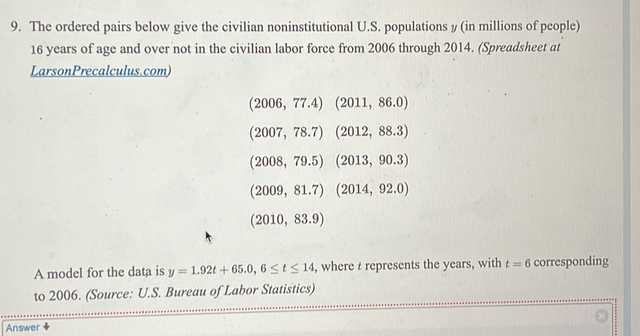 The ordered pairs below give the civilian noninstitutional U.S. populations y (in millions of people)
16 years of age and over not in the civilian labor force from 2006 through 2014. (Spreadsheet at 
LarsonPrecalculus.com)
(2006,77.4)(2011,86.0)
(2007,78.7)(2012,88.3)
(2008,79.5)(2013,90.3)
(2009,81.7)(2014,92.0)
(2010,83.9)
A model for the data is y=1.92t+65.0,6≤ t≤ 14 , where t represents the years, with t=6 corresponding 
to 2006. (Source: U.S. Bureau of Labor Statistics) 
Answer