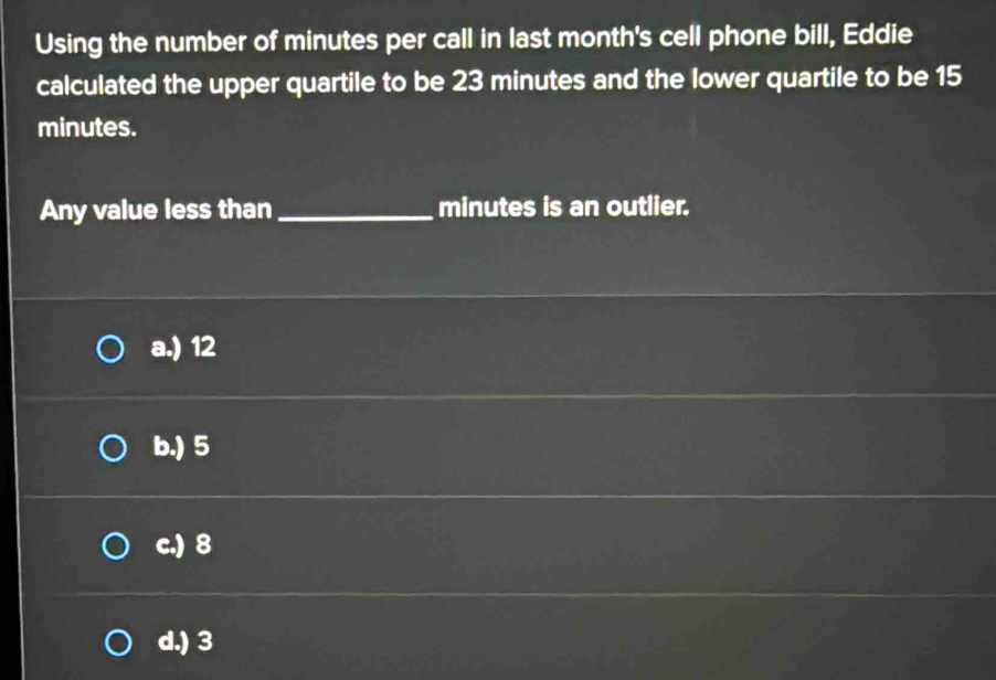 Using the number of minutes per call in last month 's cell phone bill, Eddie
calculated the upper quartile to be 23 minutes and the lower quartile to be 15
minutes.
Any value less than _ minutes is an outlier.
a.) 12
b.) 5
c.) 8
d.) 3