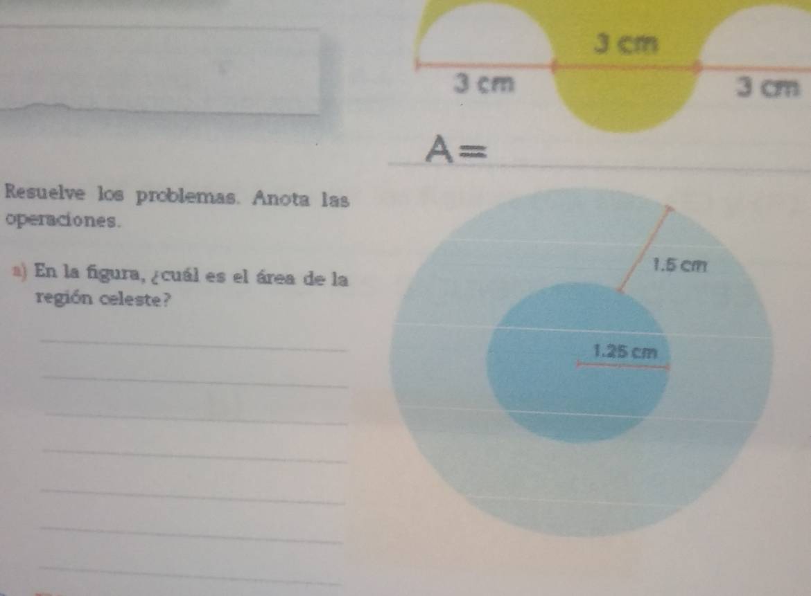 3 cm
3 cm 3 cm
A=
Resuelve los problemas. Anota las 
operaciones. 
a) En la figura, ¿cuál es el área de la 
región celeste? 
_ 
_ 
_ 
_ 
_ 
_ 
_