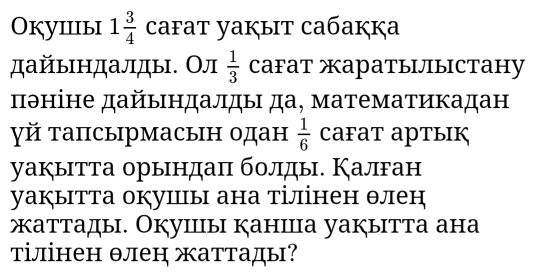 Okуiiiыi 1 3/4  cafat yaкыt caбaккa 
дайындалды. Ол CаFат жаратылыстану  1/3 
πθніне дайындалды да, математикадан 
γй тапсырмасын одан  1/6  CaFат артык 
уакытта орындаπ болды. Калган 
уаぐытта окушы ана тілінен θлен 
жаттады. Окушы канша уакытта ана 
тілінен θлен жаттады?