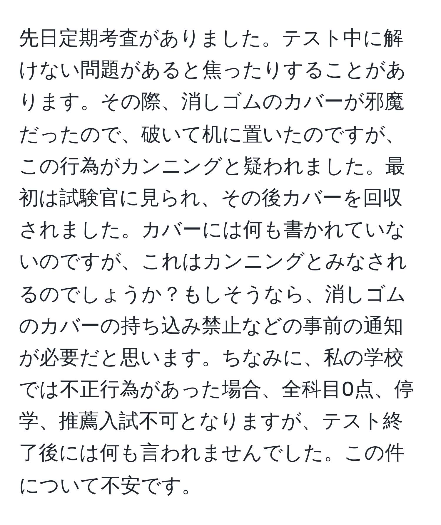 先日定期考査がありました。テスト中に解けない問題があると焦ったりすることがあります。その際、消しゴムのカバーが邪魔だったので、破いて机に置いたのですが、この行為がカンニングと疑われました。最初は試験官に見られ、その後カバーを回収されました。カバーには何も書かれていないのですが、これはカンニングとみなされるのでしょうか？もしそうなら、消しゴムのカバーの持ち込み禁止などの事前の通知が必要だと思います。ちなみに、私の学校では不正行為があった場合、全科目0点、停学、推薦入試不可となりますが、テスト終了後には何も言われませんでした。この件について不安です。