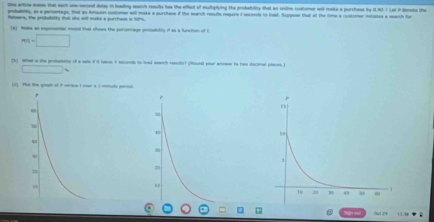 One article states that each one-second delay in leading search resuits has the effect of multiplying the probability that an uniline customer will make a purchase by 0.90.7 Let A denote the
probability, as a peroimtage, that an Amazon customer will make a purchase if the search results require t soconds to load. Suppose that at the time a customer initiates a search for
flateare, the probability that she will make a purchase is 50%.
(a) Make an exponential model that shows the percentage probability P as a function of t
P(r)=□
(b) What is the probablity of a sale if it takes 4 soconds to load search results? (Wound your answer to two decmal places.)
□ s
(c] Plot the greph of A versus t over a 1-mnute perod.
P
60
50
40
tign nut Oct 29 11.54