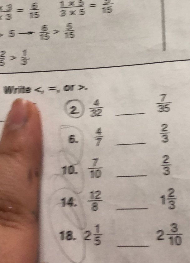  3/3 = 6/15   (1* 5)/3* 5 = 9/15 
=  6/15 > 5/15 
 2/5 > 1/3 
Write , =, or . 
2.  4/32  _  7/35 
6.  4/7  _
 2/3 
10.  7/10  _  2/3 
14.  12/8  _ 1 2/3 
18. 2 1/5  _ 2 3/10 