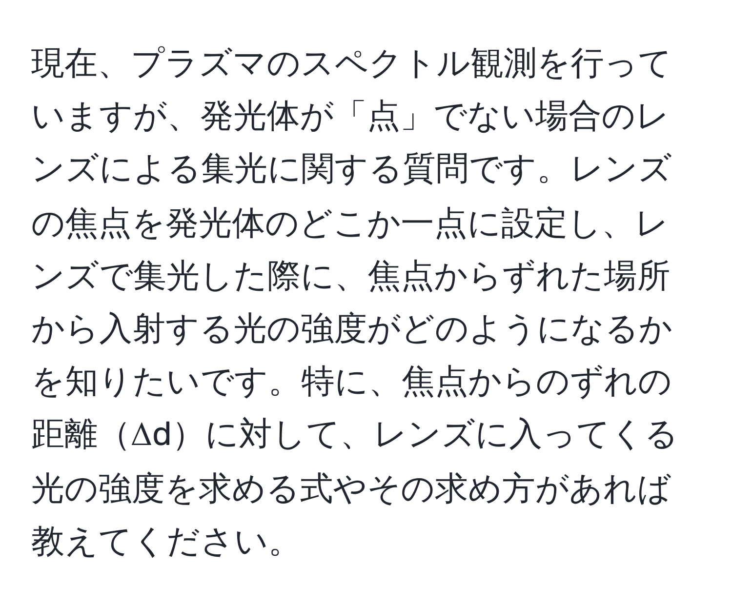 現在、プラズマのスペクトル観測を行っていますが、発光体が「点」でない場合のレンズによる集光に関する質問です。レンズの焦点を発光体のどこか一点に設定し、レンズで集光した際に、焦点からずれた場所から入射する光の強度がどのようになるかを知りたいです。特に、焦点からのずれの距離Δdに対して、レンズに入ってくる光の強度を求める式やその求め方があれば教えてください。