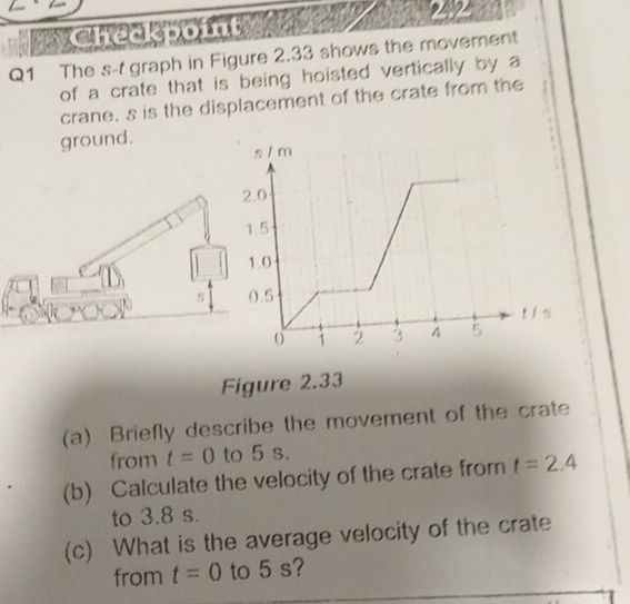 Checkpo 24 2 
Q1 The s-t graph in Figure 2.33 shows the movement 
of a crate that is being hoisted vertically by a 
crane. s is the displacement of the crate from the 
ground. 
Figure 2.33 
(a) Briefly describe the movement of the crate 
from t=0 to 5 s. 
(b) Calculate the velocity of the crate from t=2.4
to 3.8 s. 
(c) What is the average velocity of the crate 
from t=0 to 5 s?