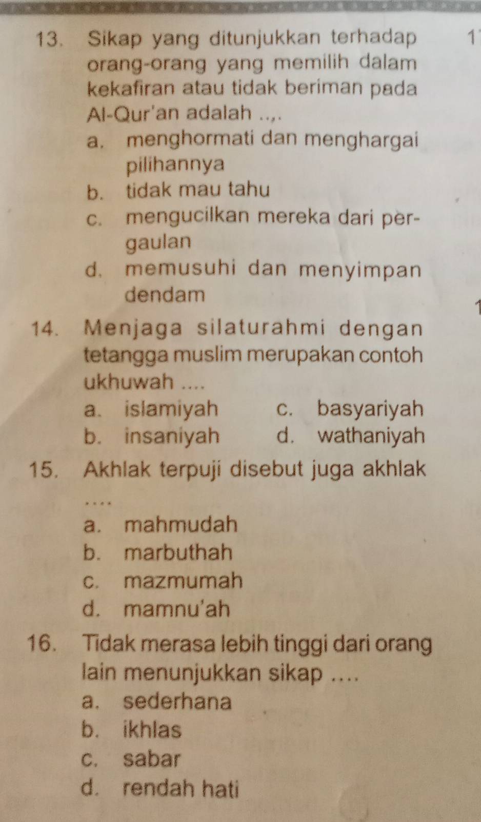 Sikap yang ditunjukkan terhadap 1
orang-orang yang memilih dalam
kekafiran atau tidak beriman pada
Al-Qur'an adalah ..,.
a. menghormati dan menghargai
pilihannya
b. tidak mau tahu
c. mengucilkan mereka dari per-
gaulan
d. memusuhi dan menyimpan
dendam
14. Menjaga silaturahmi dengan
tetangga muslim merupakan contoh
ukhuwah ....
a. islamiyah c. basyariyah
b. insaniyah d. wathaniyah
15. Akhlak terpuji disebut juga akhlak
a. mahmudah
b. marbuthah
c. mazmumah
d. mamnu'ah
16. Tidak merasa lebih tinggi dari orang
lain menunjukkan sikap ....
a. sederhana
b. ikhlas
c. sabar
d. rendah hati