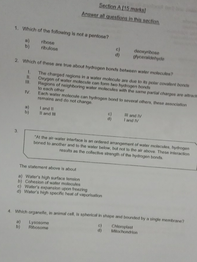 Answer all questions in this section.
1. Which of the following is not a pentose?
a) ribose deoxyribose
c)
b) ribulose glyceraldehyde
d)
2. Which of these are true about hydrogen bonds between water molecules?
1. The charged regions in a water molecule are due to its polar covalent bonds
11. Oxygen of water molecule can form two hydrogen bonds
111. Regions of neighboring water molecules with the same partial charges are attract
to each other
IV. Each water molecule can hydrogen bond to several others, these association
remains and do not change.
a) I and II
b) 1I and III c) III and IV
d) I and IV
3.
"At the air-water interface is an ordered arrangement of water molecules, hydrogen
boned to another and to the water below, but not to the air above. These interaction
results as the collective strength of the hydrogen bonds.
The statement above is about
a) Water's high surface tension
b) Cohesion of water molecules
c) Water's expansion upon freezing
d) Water's high specific heat of vaporisation
4. Which organelle, in animal cell, is spherical in shape and bounded by a single membrane?
a) Lysosome c) Chloroplast
b) Ribosome d) Mitochondrion