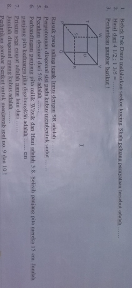 Bebek Pak Danu melahirkan seekor kucing. Skala peluang pernyataan tersebut adalah .. 
2. Hasil dari 4 1/2 : 13/5=... 
3. Perhatikan gambar berikut ! 
Rusuk yang saling tegak lurus dengan SR adalah …… 
4. Perpotongan diagonal sisi pada kubus membentuk sudut …… 
5. Pecahan desimal dari 5/6 adalah …… 
6. Perbandingan panjang pita milik Wiwik dan Hani adalah 5:8. Selisih panjang pita mereka 15 cm. Jumlah 
panjang pita keduanya jika digabungkan adalah …… cm 
7. Prisma segi empat adalah nama lain dari …… 
8. Jumlah diagonal ruang kubus adalah …… 
Perhatikan gambar berikut untuk menjawab soal no. 9 dan 10!