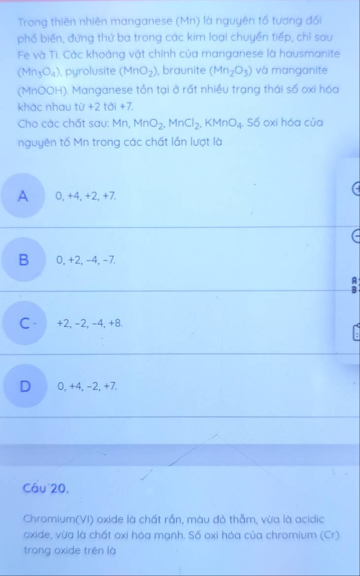 Trong thiên nhiên manganese (Mn) là nguyên tố tương đối
phổ biến, đứng thứ ba trong các kim loại chuyển tiếp, chỉ sau
Fe và Ti. Các khoảng vật chính của manganese là hausmanite
(Mn_3O_4) , pyrolusite (MnO_2) , braunite (Mn_2O_3) và manganite
(MnOOH). Manganese tồn tại ở rất nhiều trạng thái số oxi hóa
khác nhau tir+2 tá i +7.
Cho các chất sau: Mn, MnO_2, MnCl_2, KMnO_4. . Số oxi hóa của
nguyên tố Mn trong các chất lần lượt là
A 0, +4, +2, +7.
B 0, +2, −4, −7.
A
B
C +2, −2, -4, +8.
D 0, +4, -2, +7.
Câu 20,
Chromium(VI) oxide là chất rắn, màu đỏ thẫm, vừa là acidic
oxide, vừa là chất oxi hóa mạnh. Số oxi hóa của chromium (Cr)
trong oxide trên là