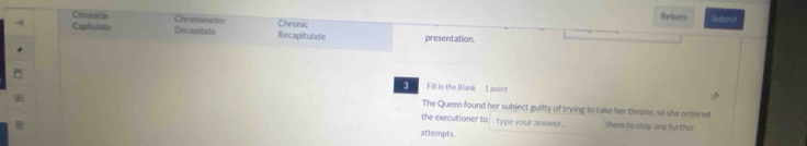 Chronicke Chronometer Return Submit 
→ Capitulate Decapitale Chronic Recapitulate presentation. 
3 Fill in the Blank 1 point 
The Queen found her subject guilty of trying to take her throne, so she ordered 
the executioner to type your answer . them to stop any further 
attempts.