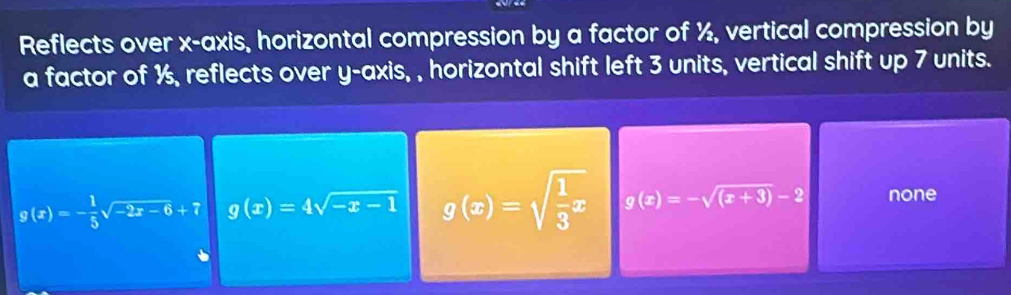 Reflects over x-axis, horizontal compression by a factor of ½, vertical compression by
a factor of ½, reflects over y-axis, , horizontal shift left 3 units, vertical shift up 7 units.
g(x)=- 1/5 sqrt(-2x-6)+7 g(x)=4sqrt(-x-1) g(x)=sqrt(frac 1)3x g(x)=-sqrt((x+3))-2 none