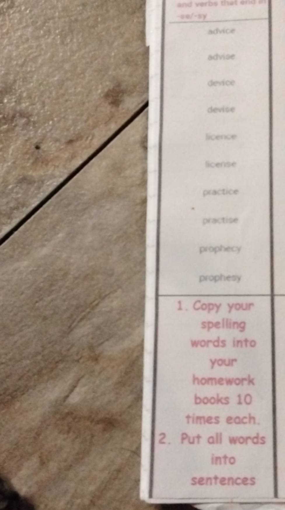 and verbs that end in 
-se/-sy
advice
advise
device
devise
licence
license
practice
practise
prophecy
prophesy
1. Copy your
spelling
words into
your
homework
books 10
times each.
2. Put all words
into
sentences