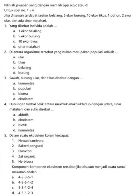 Pilihlah jawaban yang dengan memilih opsi a,b,c atau d!
Untuk soal no. 1 - 4.
Jika di sawah terdapat seekor belalang, 5 ekor burung, 10 ekor tikus, 1 pohon, 2 ekor
ular, dan ada sinar matahari
1. Yang disebut individu adalah ....
a. 1 ekor belalang
b. 5 ekor burung
c. 10 ekor tikus
d. sinar matahari
2. Di antara organisme tersebut yang bukan merupakan populasi adalah ....
a. ular
b. tikus
c. belalang
d. burung
3. Sawah, burung, ular, dan tikus disebut dengan ....
a. komunitas
b. populasi
c. bioma
d. ekosistem
4. Hubungan timbal balik antara makhluk-makhlukhidup dengan udara, sinar
matahari, dan suhu disebut ....
a. abiotik
b. ekosistem
c. biotik
d. komunitas
5. Dalam suatu ekosistem kolam terdapat:
1. Hewan karnivora
2. Bakteri pengurai
3. Plankton
4. Zat organic
5. Herbivora
Komponen-komponen ekosistem tersebut jika disusun menjadi suatu rantai
makanan adalah ....
a. 4-2-3-5-1
b. 4-3-5-1-2
C. 5-3-1-2-4
d. 4-5-1-2-3