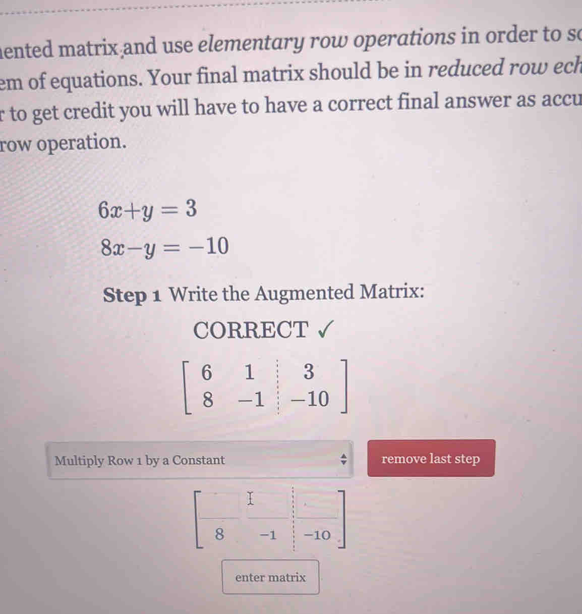 mented matrix and use elementary row operations in order to so 
em of equations. Your final matrix should be in reduced row ech 
r to get credit you will have to have a correct final answer as accu 
row operation.
6x+y=3
8x-y=-10
Step 1 Write the Augmented Matrix: 
CORRECT
beginbmatrix 6&1&|&3 8&-1&|&-10endbmatrix
Multiply Row 1 by a Constant remove last step
beginbmatrix □ &□  □ &□  8&-1&□ &□ -10endbmatrix
enter matrix