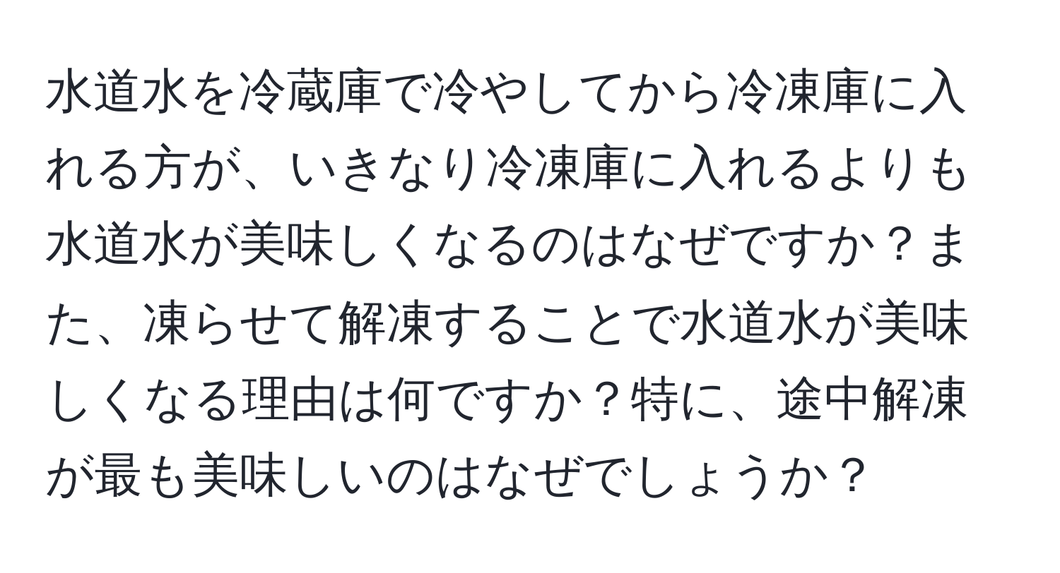 水道水を冷蔵庫で冷やしてから冷凍庫に入れる方が、いきなり冷凍庫に入れるよりも水道水が美味しくなるのはなぜですか？また、凍らせて解凍することで水道水が美味しくなる理由は何ですか？特に、途中解凍が最も美味しいのはなぜでしょうか？