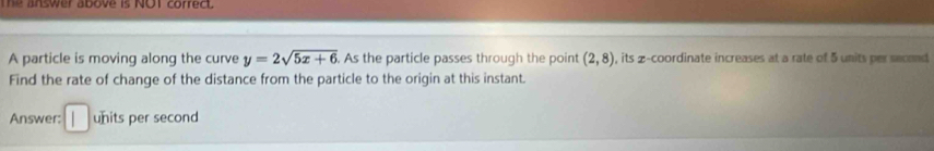 The answer above is NOT correct. 
A particle is moving along the curve y=2sqrt(5x+6). As the particle passes through the point (2,8) , its 2 -coordinate increases at a rate of 5 units per second
Find the rate of change of the distance from the particle to the origin at this instant. 
Answer: units per second