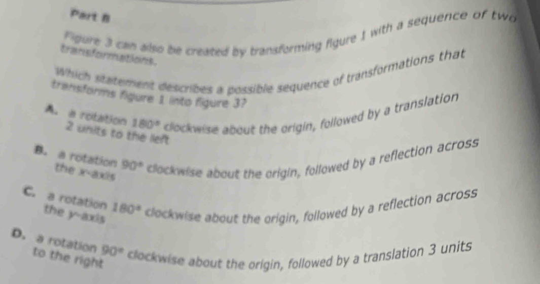 Figure 3 can also be created by transforming figure 1 with a sequence of two
transformations.
Which statement describes a possible sequence of transformations that
transforms figure 1 into figure 3?
A. a rotation 180° clockwise about the origin, followed by a translation
2 units to the left
B. a rotation 90° clockwise about the origin, followed by a reflection across
the x-axis
C. a rotation the y-axis
180°
clockwise about the origin, followed by a reflection across
D. a rotation to the right
90° clockwise about the origin, followed by a translation 3 units