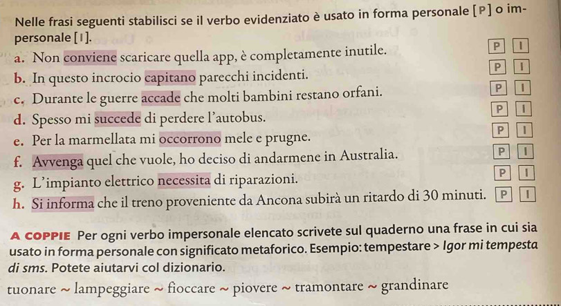 Nelle frasi seguenti stabilisci se il verbo evidenziato è usato in forma personale [P] o im- 
personale [1]. 
a. Non conviene scaricare quella app, è completamente inutile. 
P 
b. In questo incrocio capitano parecchi incidenti. P I 
c. Durante le guerre accade che molti bambini restano orfani. P l 
P 1 
d. Spesso mi succede di perdere l’autobus. 
P ID 
e. Per la marmellata mi occorrono mele e prugne. 
f. Avvenga quel che vuole, ho deciso di andarmene in Australia. P I 
g. L’impianto elettrico necessita di riparazioni. 
P l 
h. Si informa che il treno proveniente da Ancona subirà un ritardo di 30 minuti. PI 
A coPPIE Per ogni verbo impersonale elencato scrivete sul quaderno una frase in cui sia 
usato in forma personale con significato metaforico. Esempio: tempestare > Igor mi tempesta 
di sms. Potete aiutarvi col dizionario. 
tuonare ~ lampeggiare ~ fioccare ~ piovere ~ tramontare ~ grandinare