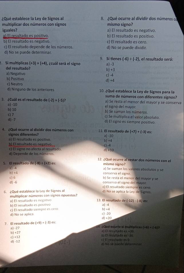 ¿Qué establece la Ley de Signos al 8. ¿Qué ocurre al dividir dos números co
multiplicar dos números con signos mismo signo?
iguales? a) El resultado es negativo.
a) El resultado es positivo. b) El resultado es positivo.
b) El resultado es negativo. c) El resultado es cero.
c) El resultado depende de los números. d) No se puede dividir.
d) No se puede determinar.
9. Si tienes (-6)/ (-2) , el resultado será:
2. Si multiplicas (+3)* (+4) , ¿cuál será el signo a) -3
del resultado? b) +3
a) Negativo c) -4
b) Positivo d) +4
c) Neutro
d) Ninguno de los anteriores 10. ¿Qué establece la Ley de Signos para la
suma de números con diferentes signos?
3. ¿Cuál es el resultado de (-2)* (-5) ? a) Se resta el menor del mayor y se conserva
a) -10 el signo del mayor.
b) 10 b) Se suman los números.
c) 7 c) Se multiplica el valor absoluto.
d) -7 d) El signo es siempre positivo.
4. ¿Qué ocurre al dividir dos números con 11. El resultado de (+7)+(-3) es:
signos diferentes? a) -10
a) El resultado es positivo. b) +4
b) El resultado es negativo. c) -4
c) El signo no afecta al resultado. d) +10
d) Depende de los números.
12. ¿Qué ocurre al restar dos números con el
5. El resultado de (-8)/ (+2) es: mismo signo?
a) -4 a) Se suman los valores absolutos y se
b) +4 conserva el signo.
c) 6 b) Se resta el menor del mayor y se
conserva el signo del mayor
d) -6 c) El resultado siempre es cero.
6. ¿Qué establece la Ley de Signos al d) No se aplica la Ley de Signos.
multiplicar números con signos opuestos?
a) El resultado es negativo 13. El resultado de (-12)-(-8) es:
b) El resultado es positivo a) -4
c) El resultado siempre es cero b) +4
d) No se aplica. c) -20
d) +20
7. El resultado de (+9)* (-3) es:
a) -27 14. ¿Qué ocurre si multíplicas (+6)* (-6) ?
a) El resultado es +36.
b) +27 b) El resultado es -36
c) +12 c) El resultado es 0
d) -12 d) No se puede determinar