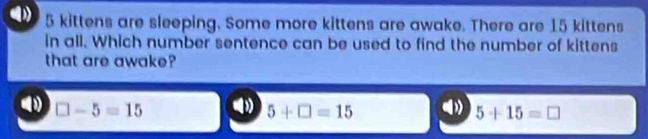 5 kittens are sleeping. Some more kittens are awake. There are 15 kittens
in all. Which number sentence can be used to find the number of kittens
that are awake?
□ -5=15
5+□ =15
5+15=□