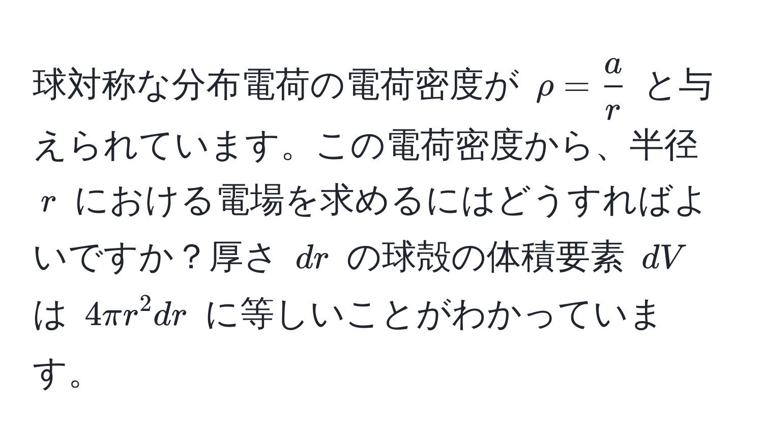 球対称な分布電荷の電荷密度が $rho =  a/r $ と与えられています。この電荷密度から、半径 $r$ における電場を求めるにはどうすればよいですか？厚さ $dr$ の球殻の体積要素 $dV$ は $4π r^2 dr$ に等しいことがわかっています。