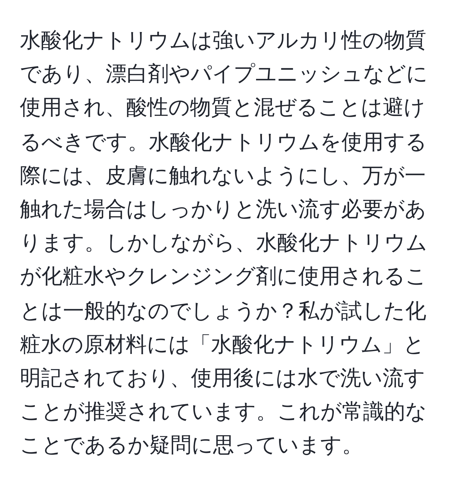 水酸化ナトリウムは強いアルカリ性の物質であり、漂白剤やパイプユニッシュなどに使用され、酸性の物質と混ぜることは避けるべきです。水酸化ナトリウムを使用する際には、皮膚に触れないようにし、万が一触れた場合はしっかりと洗い流す必要があります。しかしながら、水酸化ナトリウムが化粧水やクレンジング剤に使用されることは一般的なのでしょうか？私が試した化粧水の原材料には「水酸化ナトリウム」と明記されており、使用後には水で洗い流すことが推奨されています。これが常識的なことであるか疑問に思っています。