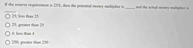 If the reserve requirement is 25%, then the potential money multiplier is_ and the actual money multiplier is
_
25; less than 25
25; greater than 25
4; less than 4
250; greater than 250