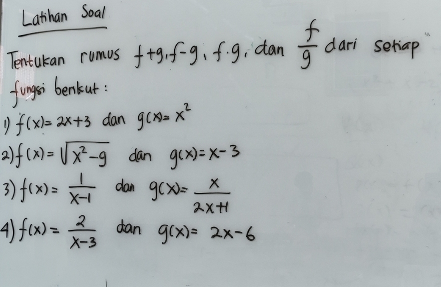 Latihan Soal 
Tentukan rumus f+g, f-g, f· g , can  f/g  dari setiap 
fingsi benkut:
f(x)=2x+3 dan g(x)=x^2
2 f(x)=sqrt(x^2-9) dan g(x)=x-3
3 f(x)= 1/x-1  dan g(x)= x/2x+1 
4) f(x)= 2/x-3  dan g(x)=2x-6