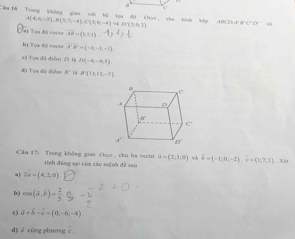 Trong không gian với hệ tọa độ Oxyz , cho hình hộp ABCD OA'B'C'D' có
A(4;6;-5),B(5;7;-4),C(5;6;-4) và D'(2;0;2).
a) Tọa độ vecto vector AB=(1;1;1)
b) Tọa độ vectơ overline A'B'=(-1;-1;-1).
c) Tọa độ điểm D là D(-4;-4;5).
d) Tọa độ điểm B' là B'(11;11;-7).
* Câu 17: Trong không gian Oxyz, cho ba vecto vector a=(2;1;0) và vector b=(-1;0;-2).vector c=(1;7;2). Xét
tính đúng sai của các mệnh đề sau
a) 2vector a=(4;2;0).
b) cos (vector a,vector b)= 2/5 .
c) vector a+vector b-vector c=(0;-6;-4).
d) ā cùng phương overline c.