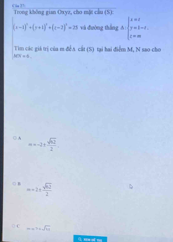 Trong không gian Oxyz, cho mặt cầu (S):
(x-1)^2+(y+1)^2+(z-2)^2=25 và đường thẳng △ :beginarrayl x=t y=1-t. z=mendarray.
Tim các giá trị của m đềA cắt (S) tại hai điểm M, N sao cho
MN=6.
A m=-2±  sqrt(62)/2 .
B m=2±  sqrt(62)/2 
C m=2+sqrt(31)
A xem đề th