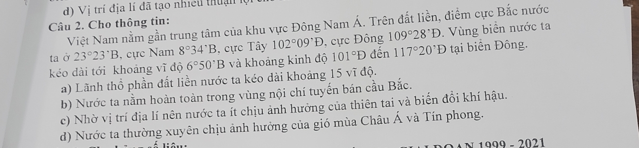 Vị trí địa lí đã tạo nhiều thu ậ n 
Câu 2. Cho thông tin:
Việt Nam nằm gần trung tâm của khu vực Đông Nam Á. Trên đất liền, điểm cực Bắc nước
taở 23°23°B , cực Nam 8°34^,B cực Tây 102°09^,D , cực Đông 109°28°D. Vùng biển nước ta
kéo dài tới khoảng vĩ độ 6°50^,B và khoảng kinh độ 101°D đến 117°20'D tại biển Đông.
a) Lãnh thổ phần đất liền nước ta kéo dài khoảng 15 vĩ độ.
b) Nước ta nằm hoàn toàn trong vùng nội chí tuyến bán cầu Bắc.
c) Nhờ vị trí địa lí nên nước ta ít chịu ảnh hưởng của thiên tai và biến đổi khí hậu.
d) Nước ta thường xuyên chịu ảnh hưởng của gió mùa Châu Á và Tín phong.
N 1999 - 2021