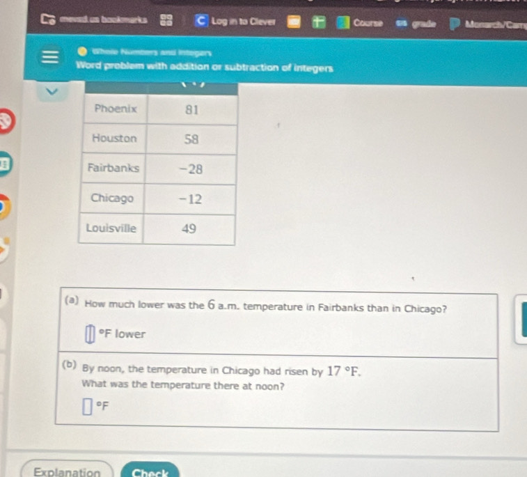 meved us bookmarks Log in to Clever Course grade Monarch/Cam
Whole Numbers and Intogers
Word problem with addition or subtraction of integers
(@) How much lower was the 6 a.m. temperature in Fairbanks than in Chicago?
°F lower
(b) By noon, the temperature in Chicago had risen by 17°F.
What was the temperature there at noon?
°F
Explanation Check