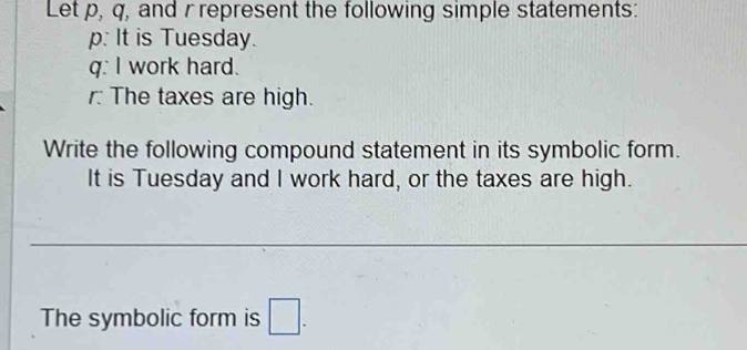 Let p, q, and r represent the following simple statements:
p : It is Tuesday.
q : I work hard. 
r The taxes are high. 
Write the following compound statement in its symbolic form. 
It is Tuesday and I work hard, or the taxes are high. 
The symbolic form is □.